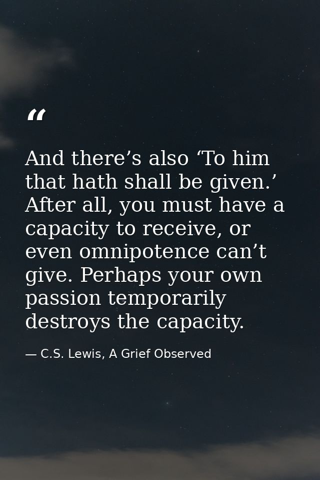 And there’s also ‘To him that hath shall be given.’ After all, you must have a capacity to receive, or even omnipotence  — C.S. Lewis, A Grief Observed