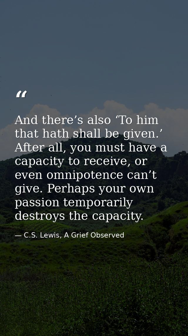 And there’s also ‘To him that hath shall be given.’ After all, you must have a capacity to receive, or even omnipotence  — C.S. Lewis, A Grief Observed