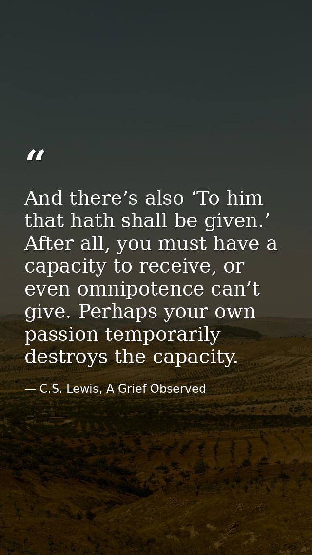 And there’s also ‘To him that hath shall be given.’ After all, you must have a capacity to receive, or even omnipotence  — C.S. Lewis, A Grief Observed