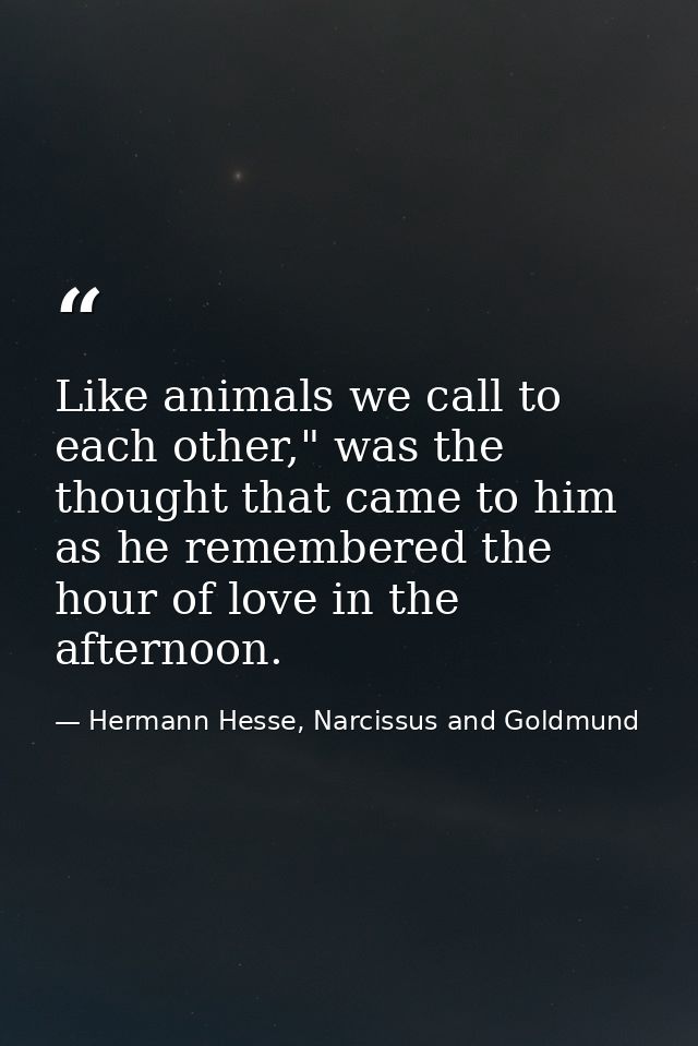 Like animals we call to each other," was the thought that came to him as he remembered the hour of love in the afternoon — Hermann Hesse, Narcissus and Goldmund