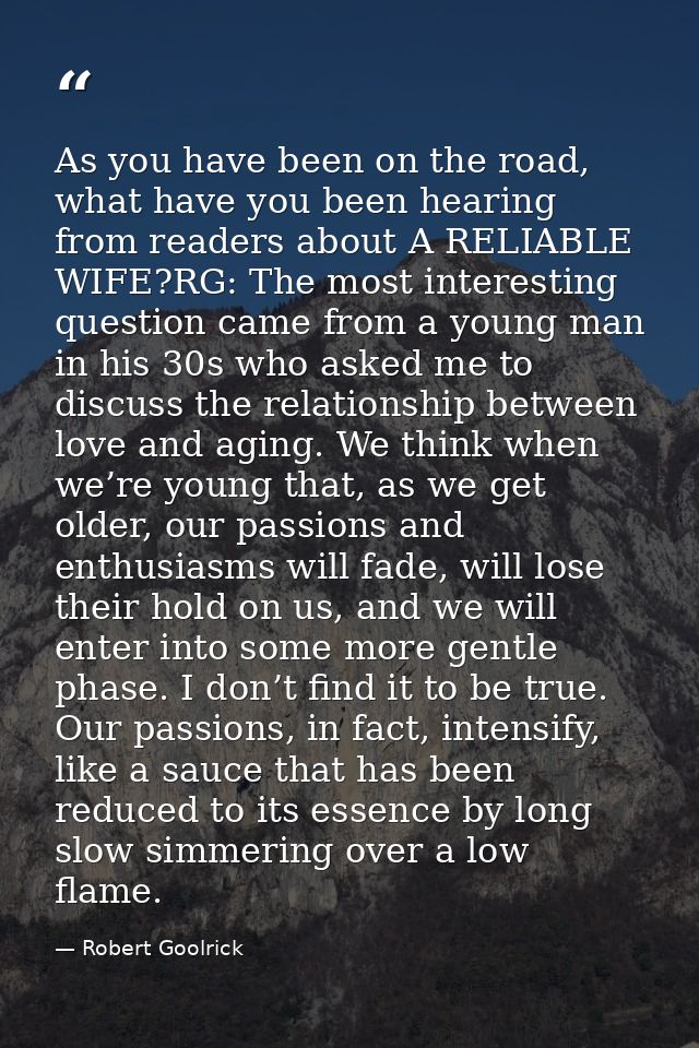 As you have been on the road, what have you been hearing from readers about A RELIABLE WIFE?RG: The most interesting que — Robert Goolrick