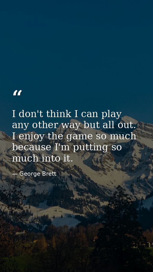 I don't think I can play any other way but all out. I enjoy the game so much because I'm putting so much into it. — George Brett