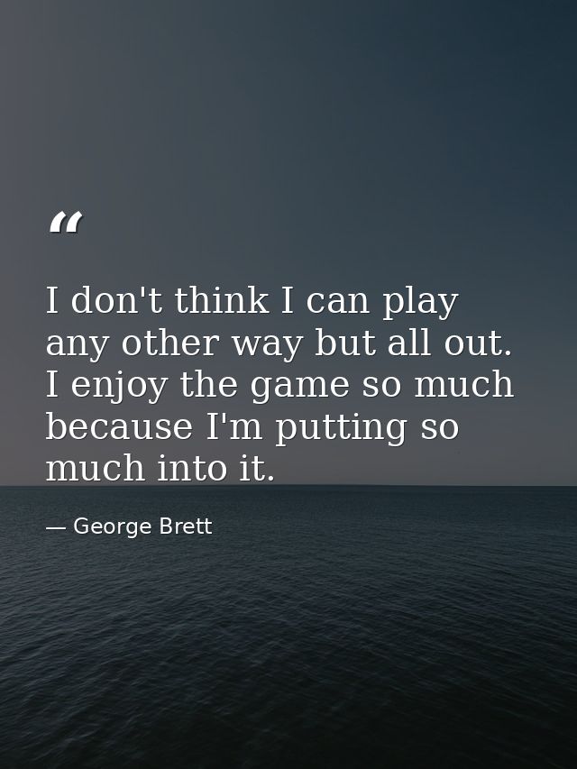 I don't think I can play any other way but all out. I enjoy the game so much because I'm putting so much into it. — George Brett
