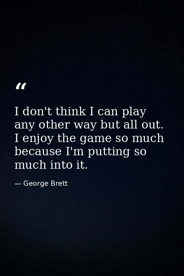 I don't think I can play any other way but all out. I enjoy the game so much because I'm putting so much into it. — George Brett