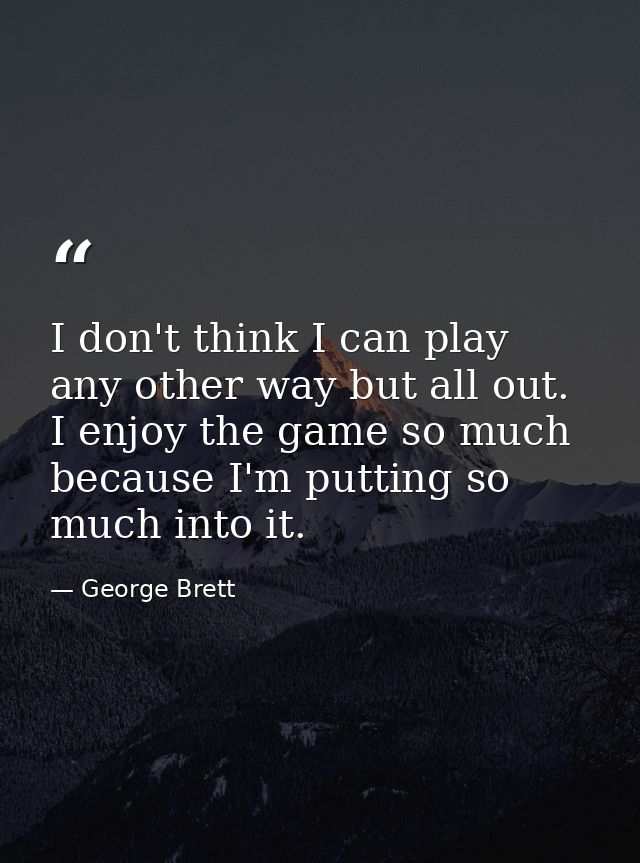 I don't think I can play any other way but all out. I enjoy the game so much because I'm putting so much into it. — George Brett