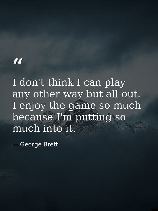 I don't think I can play any other way but all out. I enjoy the game so much because I'm putting so much into it. — George Brett