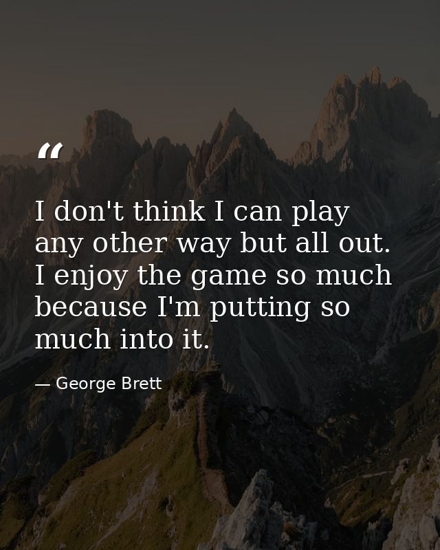 I don't think I can play any other way but all out. I enjoy the game so much because I'm putting so much into it. — George Brett