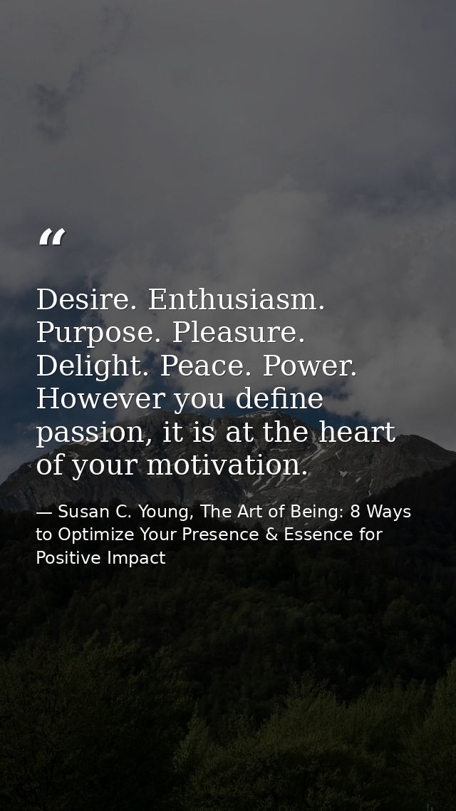 Desire. Enthusiasm. Purpose. Pleasure. Delight. Peace. Power. However you define passion, it is at the heart of your mot — Susan C. Young, The Art of Being: 8 Ways to Optimize Your Presence & Essence for Positive Impact