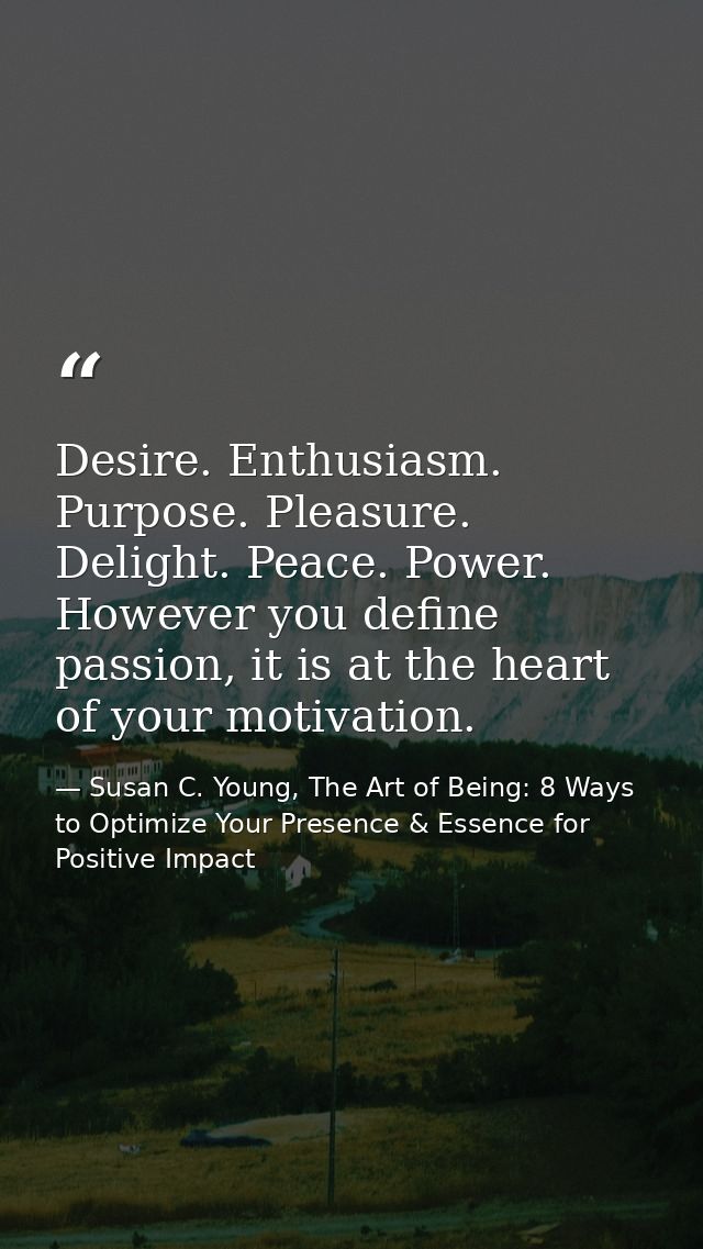 Desire. Enthusiasm. Purpose. Pleasure. Delight. Peace. Power. However you define passion, it is at the heart of your mot — Susan C. Young, The Art of Being: 8 Ways to Optimize Your Presence & Essence for Positive Impact