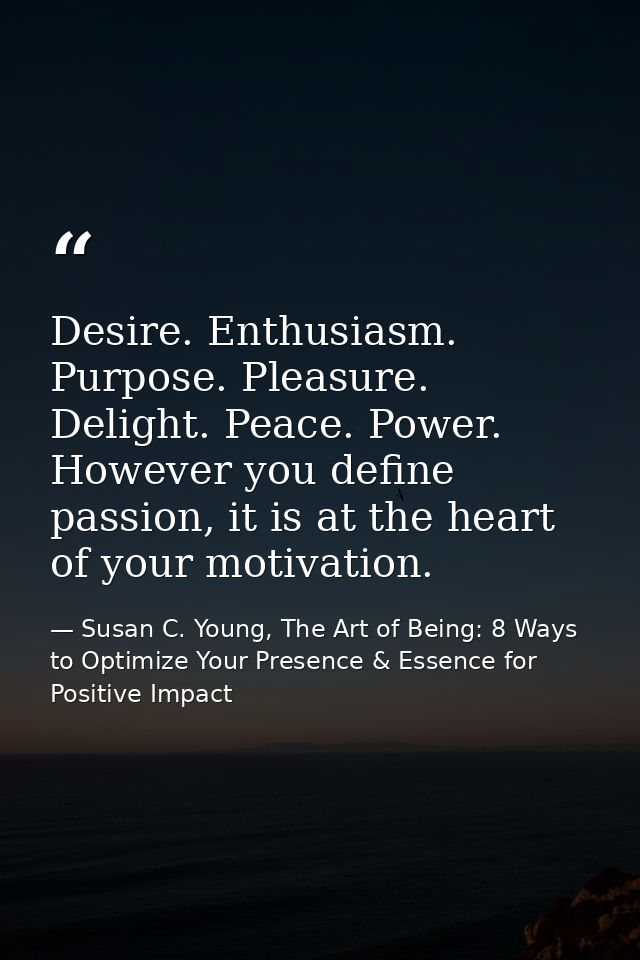 Desire. Enthusiasm. Purpose. Pleasure. Delight. Peace. Power. However you define passion, it is at the heart of your mot — Susan C. Young, The Art of Being: 8 Ways to Optimize Your Presence & Essence for Positive Impact