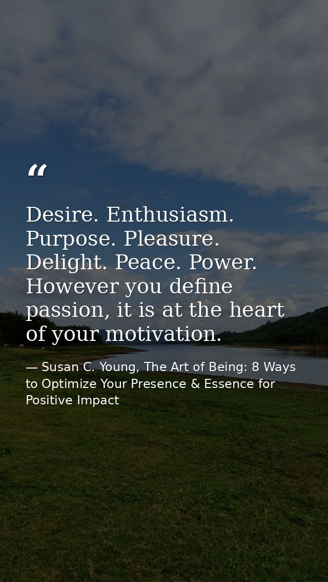Desire. Enthusiasm. Purpose. Pleasure. Delight. Peace. Power. However you define passion, it is at the heart of your mot — Susan C. Young, The Art of Being: 8 Ways to Optimize Your Presence & Essence for Positive Impact