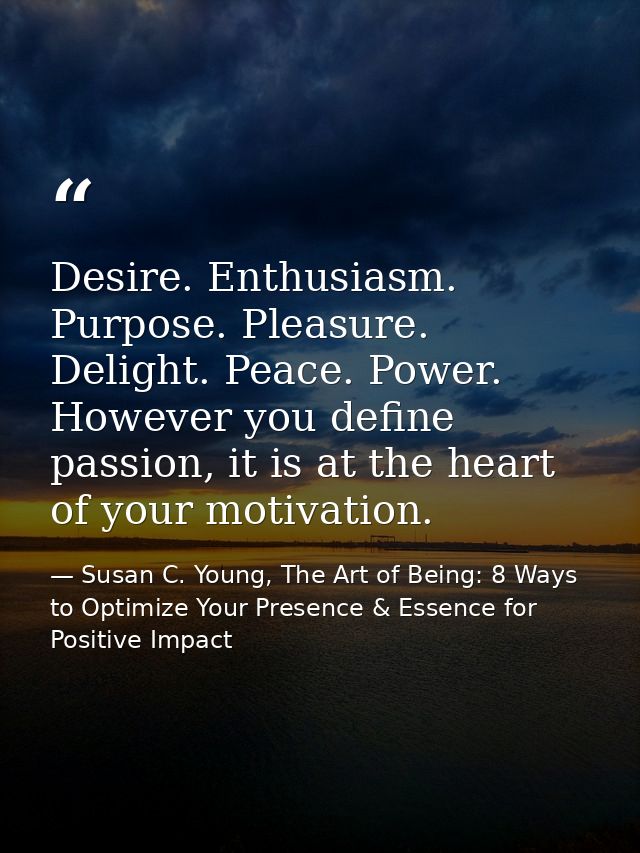 Desire. Enthusiasm. Purpose. Pleasure. Delight. Peace. Power. However you define passion, it is at the heart of your mot — Susan C. Young, The Art of Being: 8 Ways to Optimize Your Presence & Essence for Positive Impact