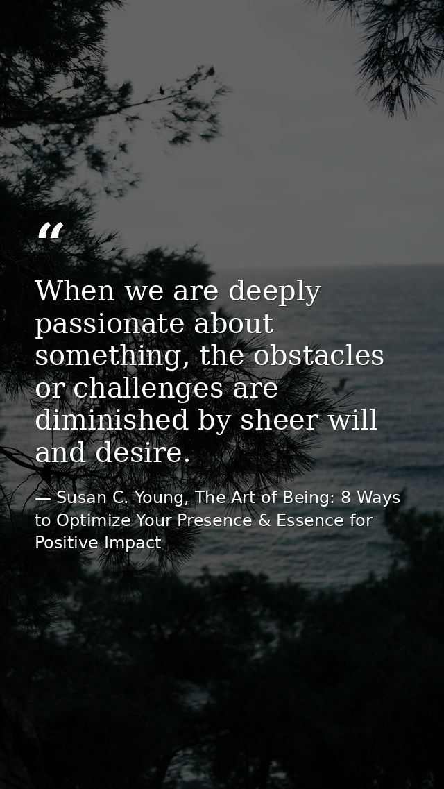 When we are deeply passionate about something, the obstacles or challenges are diminished by sheer will and desire. — Susan C. Young, The Art of Being: 8 Ways to Optimize Your Presence & Essence for Positive Impact
