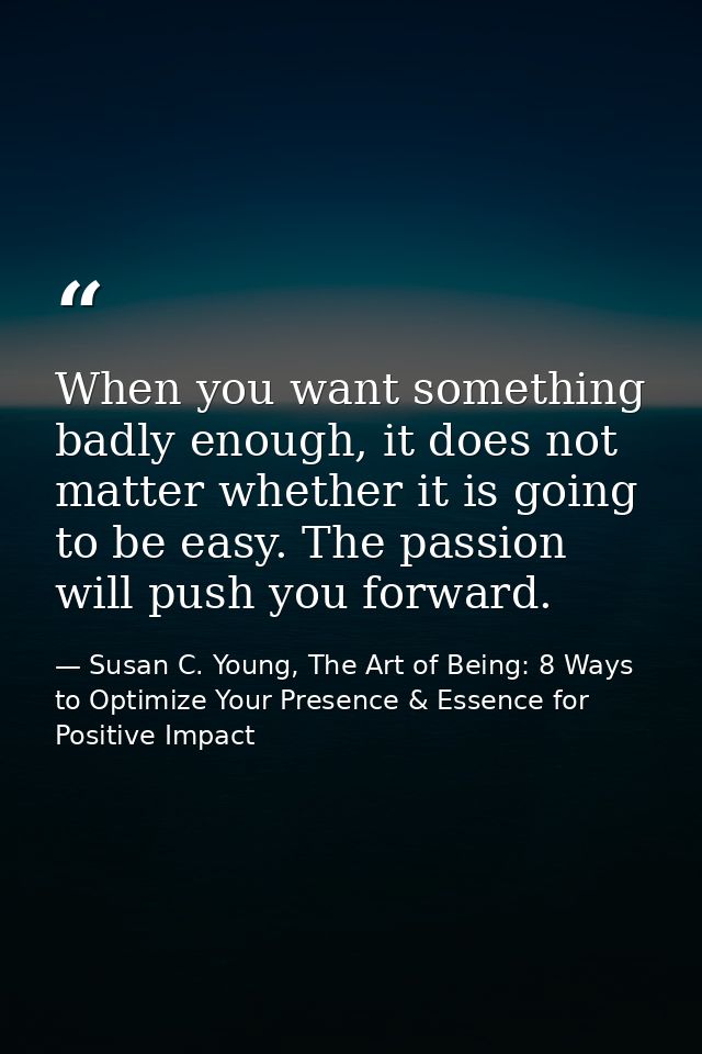 When you want something badly enough, it does not matter whether it is going to be easy. The passion will push you forwa — Susan C. Young, The Art of Being: 8 Ways to Optimize Your Presence & Essence for Positive Impact