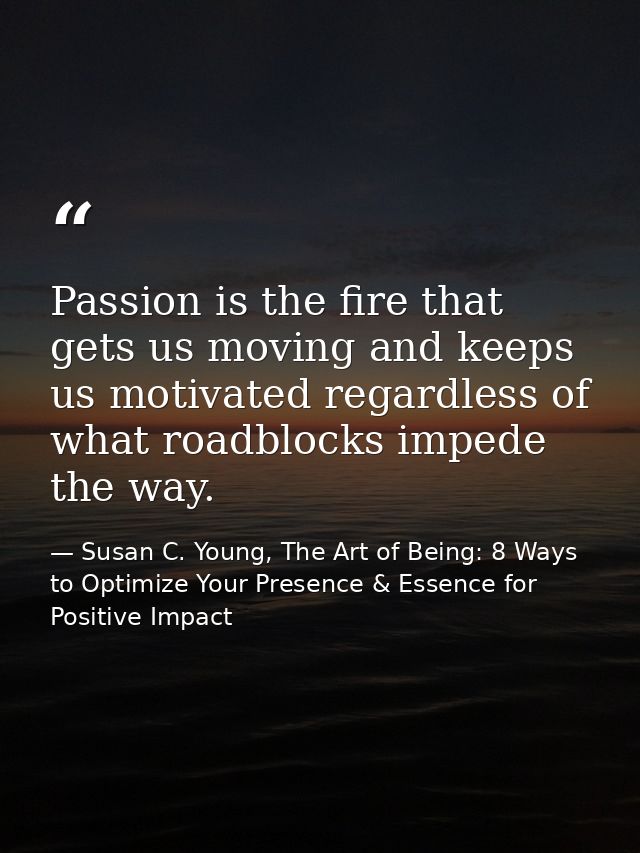 Passion is the fire that gets us moving and keeps us motivated regardless of what roadblocks impede the way. — Susan C. Young, The Art of Being: 8 Ways to Optimize Your Presence & Essence for Positive Impact
