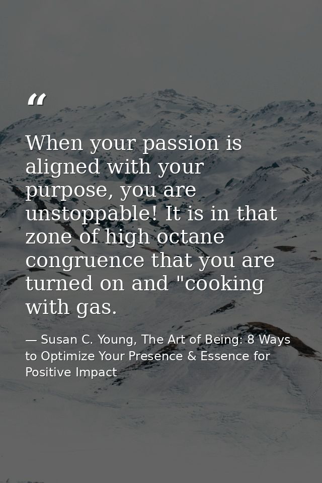 When your passion is aligned with your purpose, you are unstoppable! It is in that zone of high octane congruence that y — Susan C. Young, The Art of Being: 8 Ways to Optimize Your Presence & Essence for Positive Impact