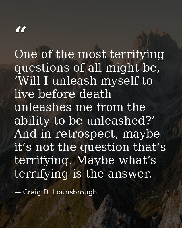 One of the most terrifying questions of all might be, ‘Will I unleash myself to live before death unleashes me from the  — Craig D. Lounsbrough