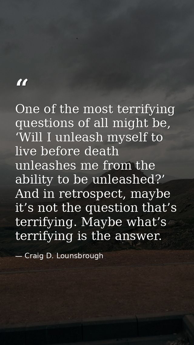 One of the most terrifying questions of all might be, ‘Will I unleash myself to live before death unleashes me from the  — Craig D. Lounsbrough