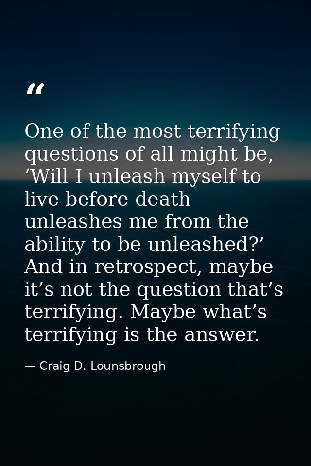 One of the most terrifying questions of all might be, ‘Will I unleash myself to live before death unleashes me from the  — Craig D. Lounsbrough