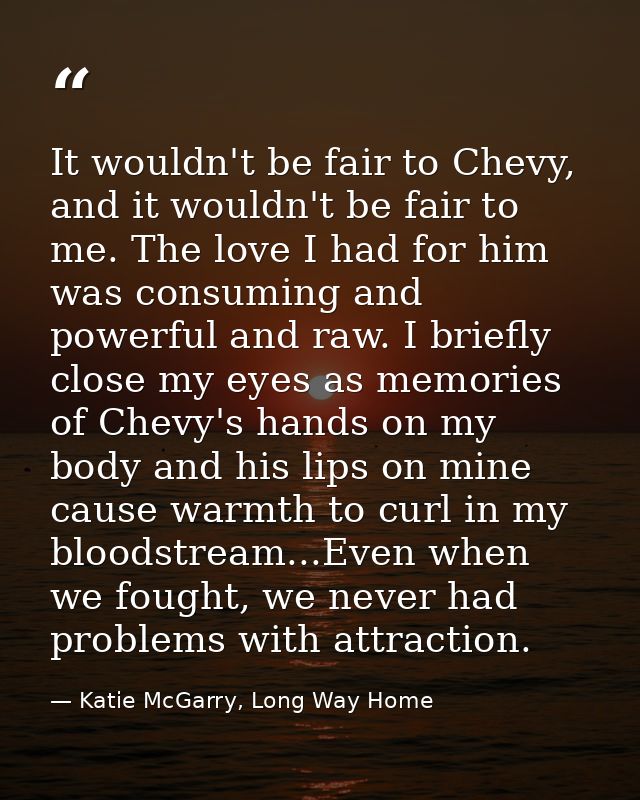 It wouldn't be fair to Chevy, and it wouldn't be fair to me. The love I had for him was consuming and powerful and raw.  — Katie McGarry, Long Way Home