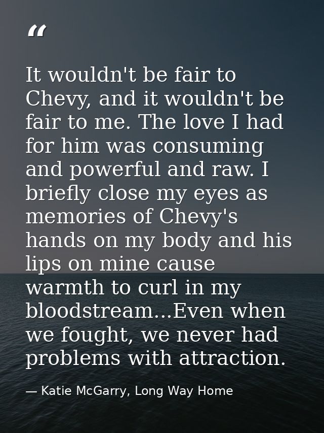 It wouldn't be fair to Chevy, and it wouldn't be fair to me. The love I had for him was consuming and powerful and raw.  — Katie McGarry, Long Way Home