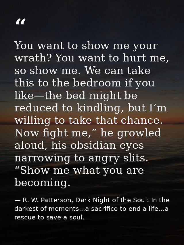 You want to show me your wrath? You want to hurt me, so show me. We can take this to the bedroom if you like—the bed mig — R. W. Patterson, Dark Night of the Soul: In the darkest of moments...a sacrifice to end a life...a rescue to save a soul.
