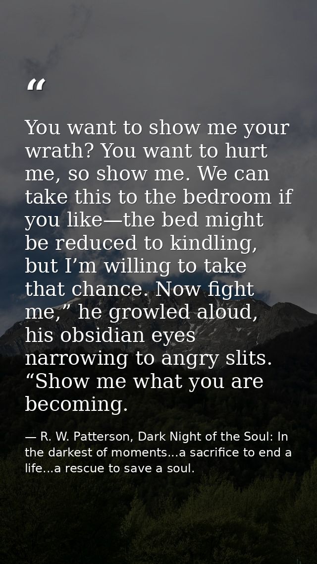You want to show me your wrath? You want to hurt me, so show me. We can take this to the bedroom if you like—the bed mig — R. W. Patterson, Dark Night of the Soul: In the darkest of moments...a sacrifice to end a life...a rescue to save a soul.