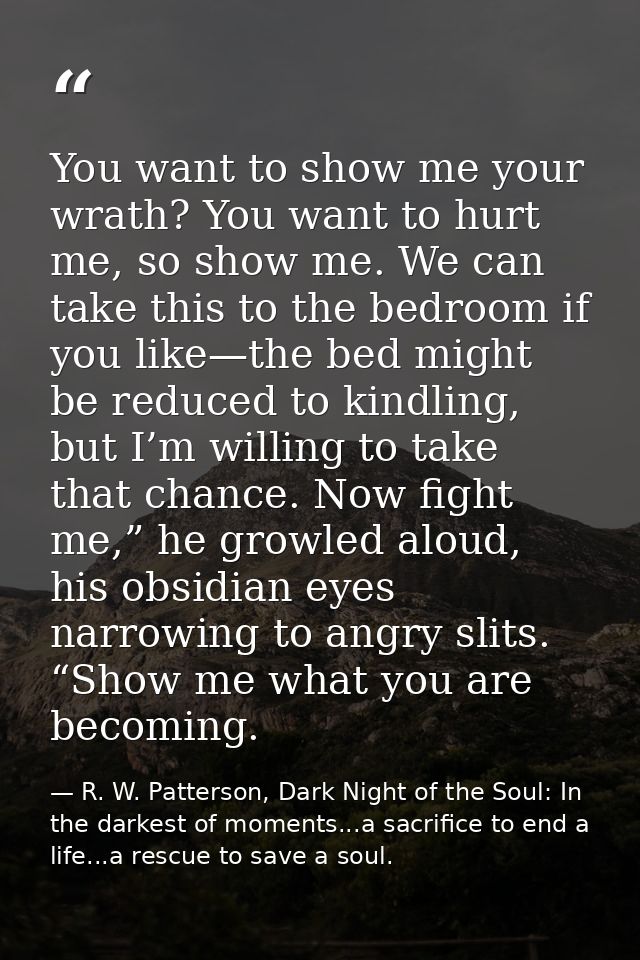 You want to show me your wrath? You want to hurt me, so show me. We can take this to the bedroom if you like—the bed mig — R. W. Patterson, Dark Night of the Soul: In the darkest of moments...a sacrifice to end a life...a rescue to save a soul.