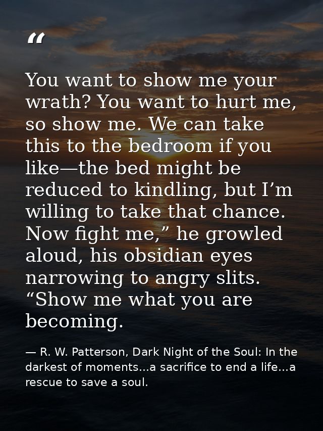 You want to show me your wrath? You want to hurt me, so show me. We can take this to the bedroom if you like—the bed mig — R. W. Patterson, Dark Night of the Soul: In the darkest of moments...a sacrifice to end a life...a rescue to save a soul.