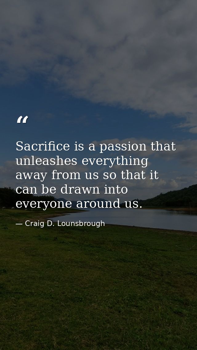 Sacrifice is a passion that unleashes everything away from us so that it can be drawn into everyone around us. — Craig D. Lounsbrough