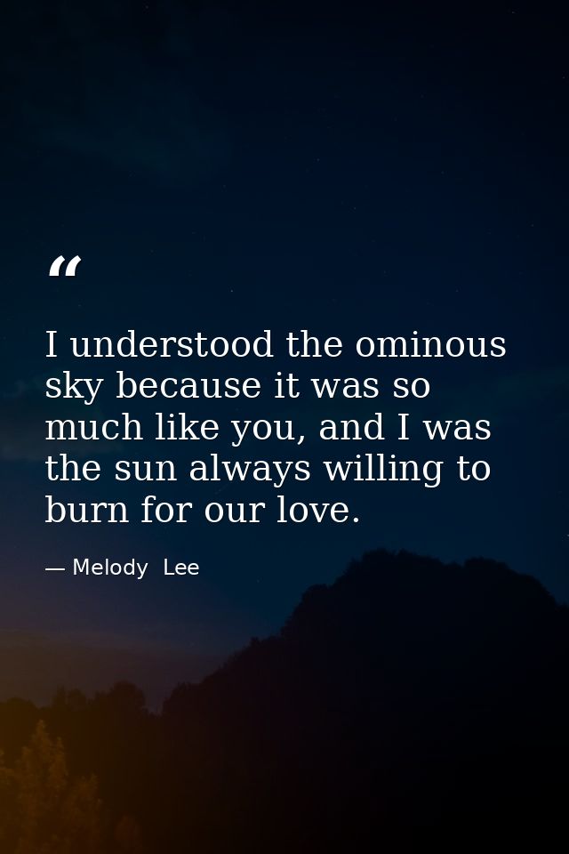 I understood the ominous sky because it was so much like you, and I was the sun always willing to burn for our love. — Melody  Lee