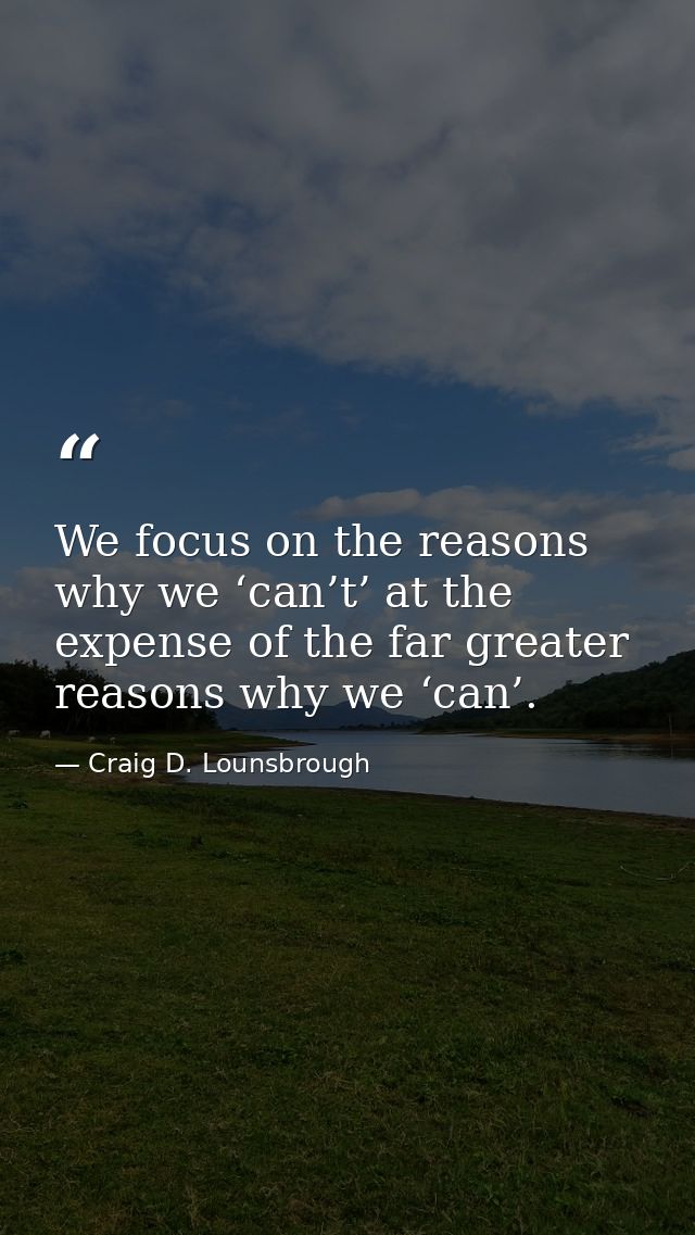 We focus on the reasons why we ‘can’t’ at the expense of the far greater reasons why we ‘can’. — Craig D. Lounsbrough