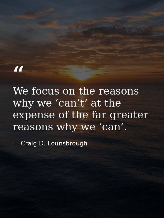 We focus on the reasons why we ‘can’t’ at the expense of the far greater reasons why we ‘can’. — Craig D. Lounsbrough