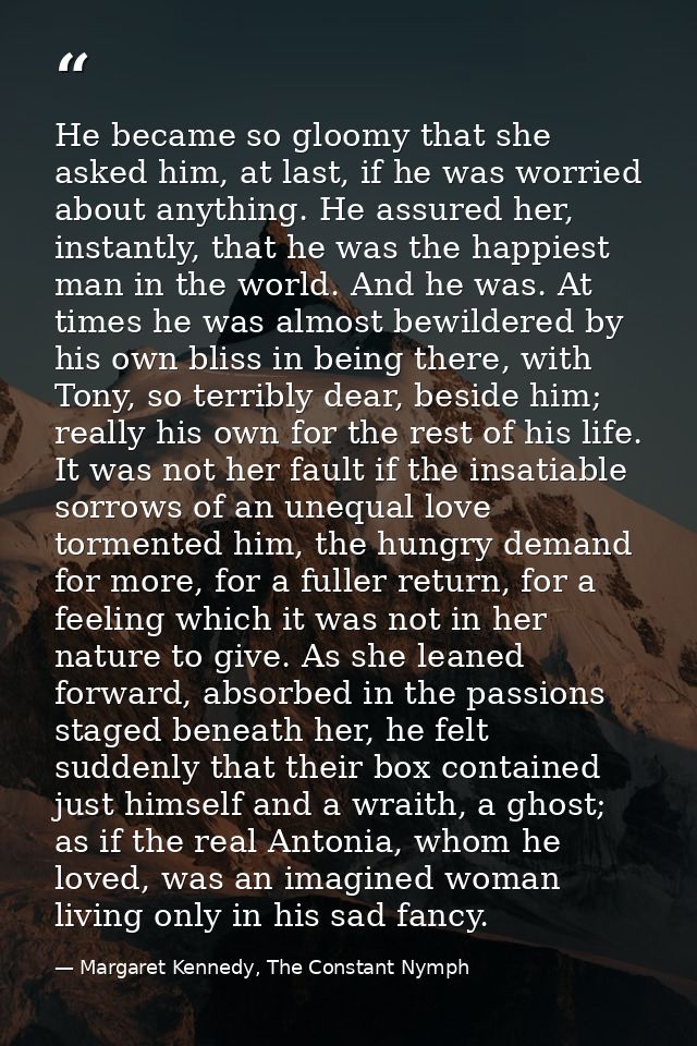 He became so gloomy that she asked him, at last, if he was worried about anything. He assured her, instantly, that he wa — Margaret Kennedy, The Constant Nymph