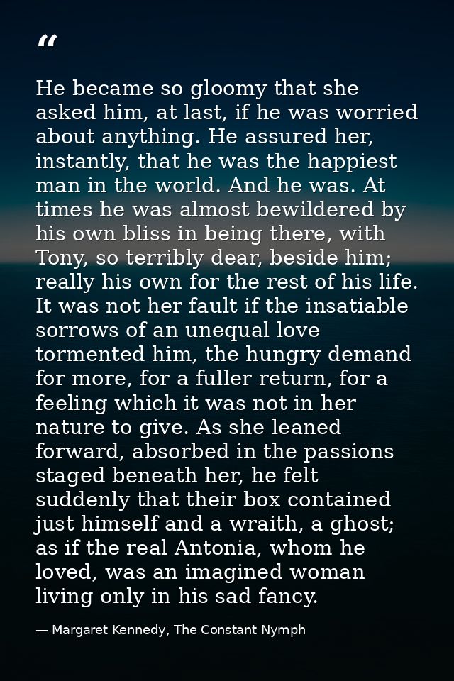 He became so gloomy that she asked him, at last, if he was worried about anything. He assured her, instantly, that he wa — Margaret Kennedy, The Constant Nymph