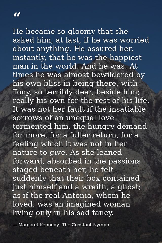 He became so gloomy that she asked him, at last, if he was worried about anything. He assured her, instantly, that he wa — Margaret Kennedy, The Constant Nymph