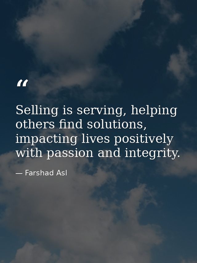 Selling is serving, helping others find solutions, impacting lives positively with passion and integrity. — Farshad Asl