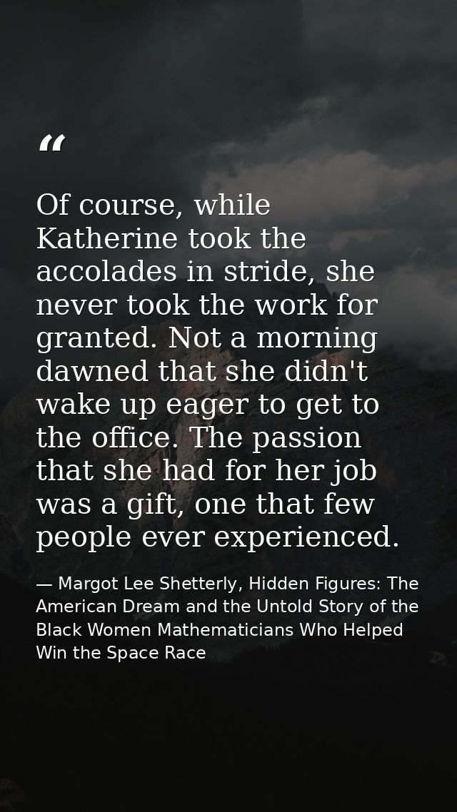 Of course, while Katherine took the accolades in stride, she never took the work for granted. Not a morning dawned that  — Margot Lee Shetterly, Hidden Figures: The American Dream and the Untold Story of the Black Women Mathematicians Who Helped Win the Space Race