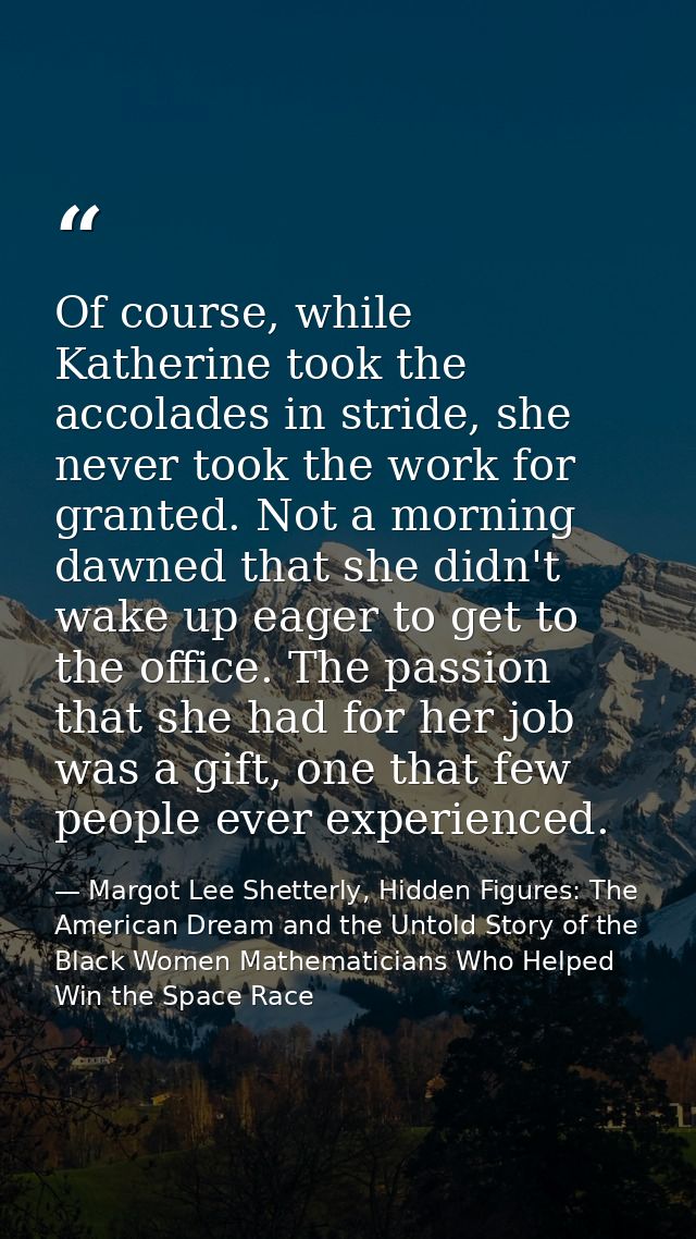 Of course, while Katherine took the accolades in stride, she never took the work for granted. Not a morning dawned that  — Margot Lee Shetterly, Hidden Figures: The American Dream and the Untold Story of the Black Women Mathematicians Who Helped Win the Space Race