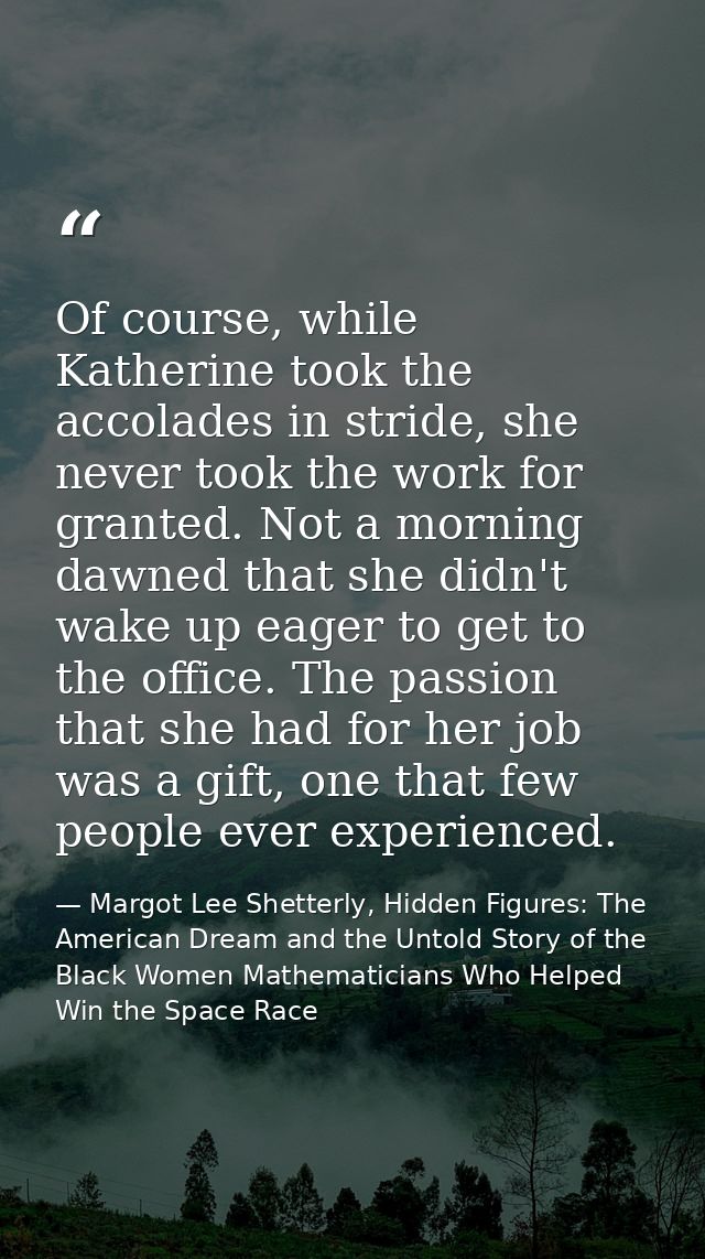 Of course, while Katherine took the accolades in stride, she never took the work for granted. Not a morning dawned that  — Margot Lee Shetterly, Hidden Figures: The American Dream and the Untold Story of the Black Women Mathematicians Who Helped Win the Space Race