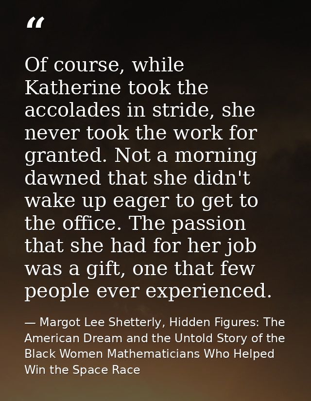 Of course, while Katherine took the accolades in stride, she never took the work for granted. Not a morning dawned that  — Margot Lee Shetterly, Hidden Figures: The American Dream and the Untold Story of the Black Women Mathematicians Who Helped Win the Space Race