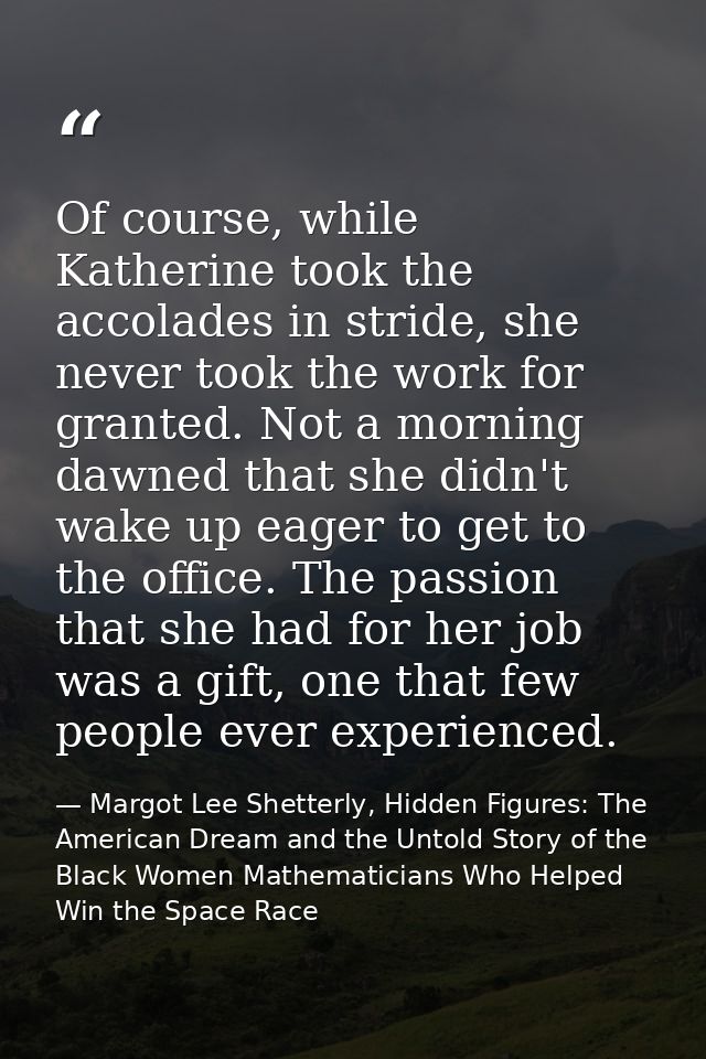Of course, while Katherine took the accolades in stride, she never took the work for granted. Not a morning dawned that  — Margot Lee Shetterly, Hidden Figures: The American Dream and the Untold Story of the Black Women Mathematicians Who Helped Win the Space Race