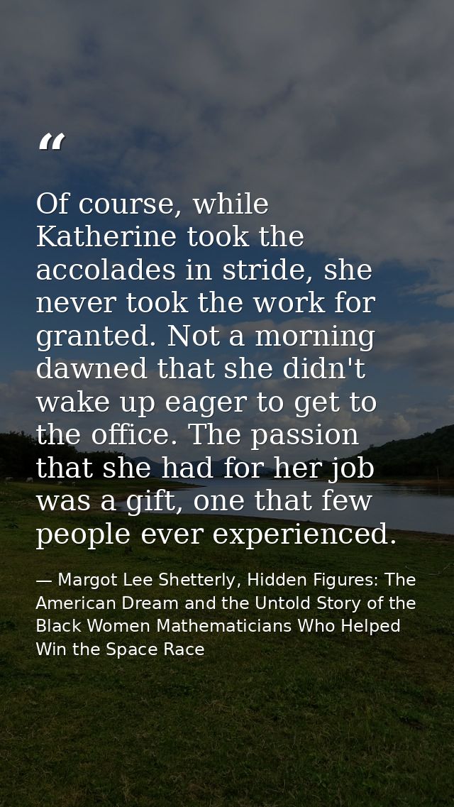Of course, while Katherine took the accolades in stride, she never took the work for granted. Not a morning dawned that  — Margot Lee Shetterly, Hidden Figures: The American Dream and the Untold Story of the Black Women Mathematicians Who Helped Win the Space Race