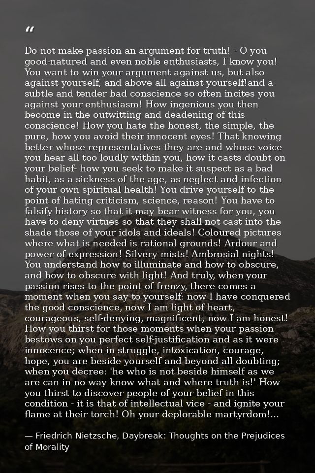 Do not make passion an argument for truth! - O you good-natured and even noble enthusiasts, I know you! You want to win  — Friedrich Nietzsche, Daybreak: Thoughts on the Prejudices of Morality