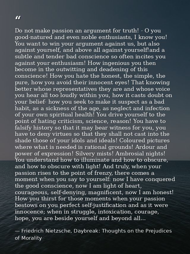 Do not make passion an argument for truth! - O you good-natured and even noble enthusiasts, I know you! You want to win  — Friedrich Nietzsche, Daybreak: Thoughts on the Prejudices of Morality