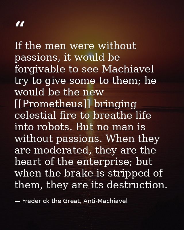 If the men were without passions, it would be forgivable to see Machiavel try to give some to them; he would be the new  — Frederick the Great, Anti-Machiavel