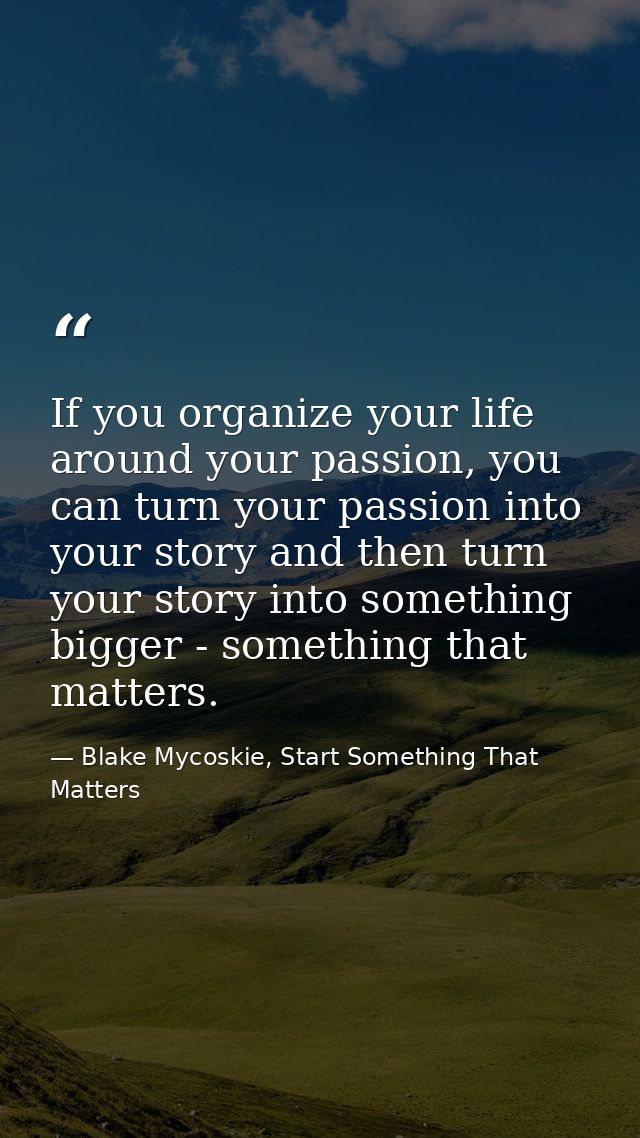 If you organize your life around your passion, you can turn your passion into your story and then turn your story into s — Blake Mycoskie, Start Something That Matters