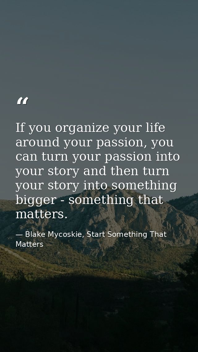 If you organize your life around your passion, you can turn your passion into your story and then turn your story into s — Blake Mycoskie, Start Something That Matters