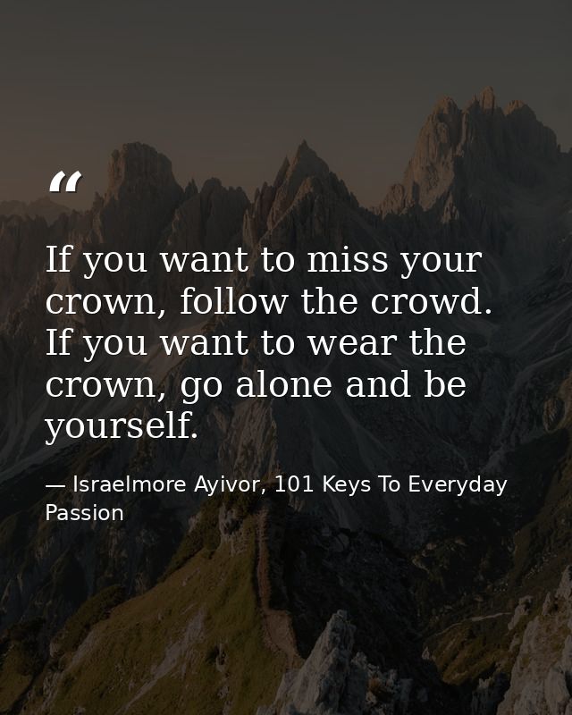If you want to miss your crown, follow the crowd. If you want to wear the crown, go alone and be yourself. — Israelmore Ayivor, 101 Keys To Everyday Passion