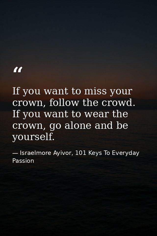 If you want to miss your crown, follow the crowd. If you want to wear the crown, go alone and be yourself. — Israelmore Ayivor, 101 Keys To Everyday Passion